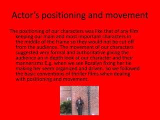 Actor’s positioning and movementThe positioning of our characters was like that of any film keeping our main and most important characters in the middle of the frame so they would not be cut off from the audience. The movement of our characters suggested very formal and authoritative giving the audience an in depth look at our character and their mannerisms E.g. when we see Rosalyn fixing her tie making her seem organized and driven. So we followed the basic conventions of thriller films when dealing with positioning and movement.