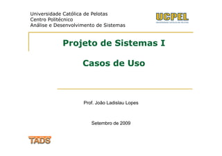 Universidade Católica de Pelotas
Centro Politécnico
Análise e Desenvolvimento de Sistemas



            Projeto de Sistemas I

                    Casos de Uso



                    Prof. João Ladislau Lopes



                       Setembro de 2009
 