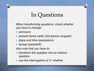 In Questions
When transforming questions, check whether
you have to change:
O pronouns
O present tense verbs (3rd person singular)
O place and time expressions
O tenses (backshift)
Also note that you have to:
O transform the question into an indirect
  question
O use the interrogative or if / whether
 