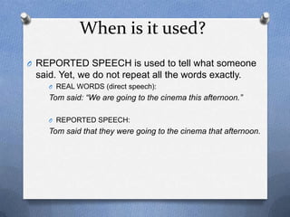 When is it used?
O REPORTED SPEECH is used to tell what someone
 said. Yet, we do not repeat all the words exactly.
    O REAL WORDS (direct speech):
    Tom said: “We are going to the cinema this afternoon.”

    O REPORTED SPEECH:
    Tom said that they were going to the cinema that afternoon.
 