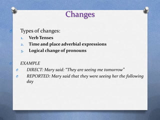 Changes
O     Types of changes:
      1.   Verb Tenses
      2.   Time and place adverbial expressions
      3.   Logical change of pronouns

O     EXAMPLE
    O   DIRECT: Mary said: “They are seeing me tomorrow”
    O   REPORTED: Mary said that they were seeing her the following
        day
 