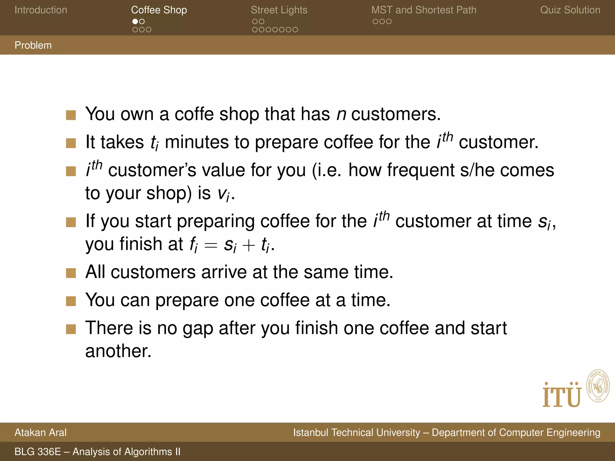 Introduction Coffee Shop Street Lights MST and Shortest Path Quiz Solution
Problem
You own a coffe shop that has n customers.
It takes ti minutes to prepare coffee for the ith customer.
ith customer’s value for you (i.e. how frequent s/he comes
to your shop) is vi.
If you start preparing coffee for the ith customer at time si,
you ﬁnish at fi = si + ti.
All customers arrive at the same time.
You can prepare one coffee at a time.
There is no gap after you ﬁnish one coffee and start
another.
Atakan Aral Istanbul Technical University – Department of Computer Engineering
BLG 336E – Analysis of Algorithms II
 