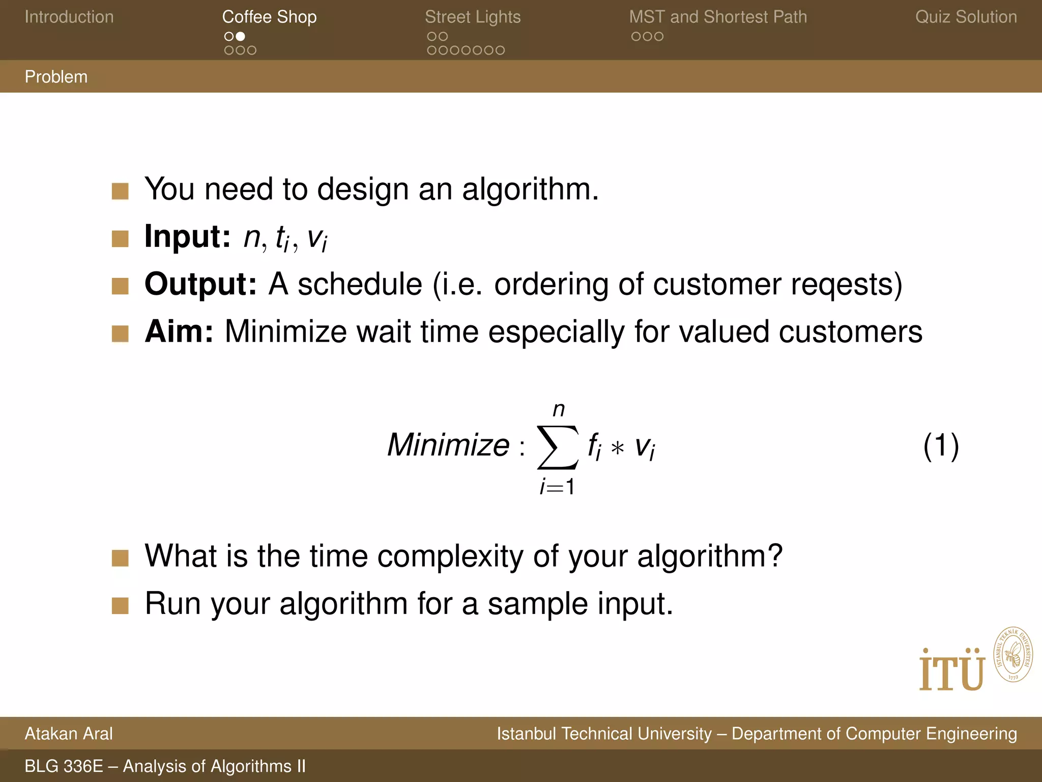 Introduction Coffee Shop Street Lights MST and Shortest Path Quiz Solution
Problem
You need to design an algorithm.
Input: n, ti, vi
Output: A schedule (i.e. ordering of customer reqests)
Aim: Minimize wait time especially for valued customers
Minimize :
n
i=1
fi ∗ vi (1)
What is the time complexity of your algorithm?
Run your algorithm for a sample input.
Atakan Aral Istanbul Technical University – Department of Computer Engineering
BLG 336E – Analysis of Algorithms II
 
