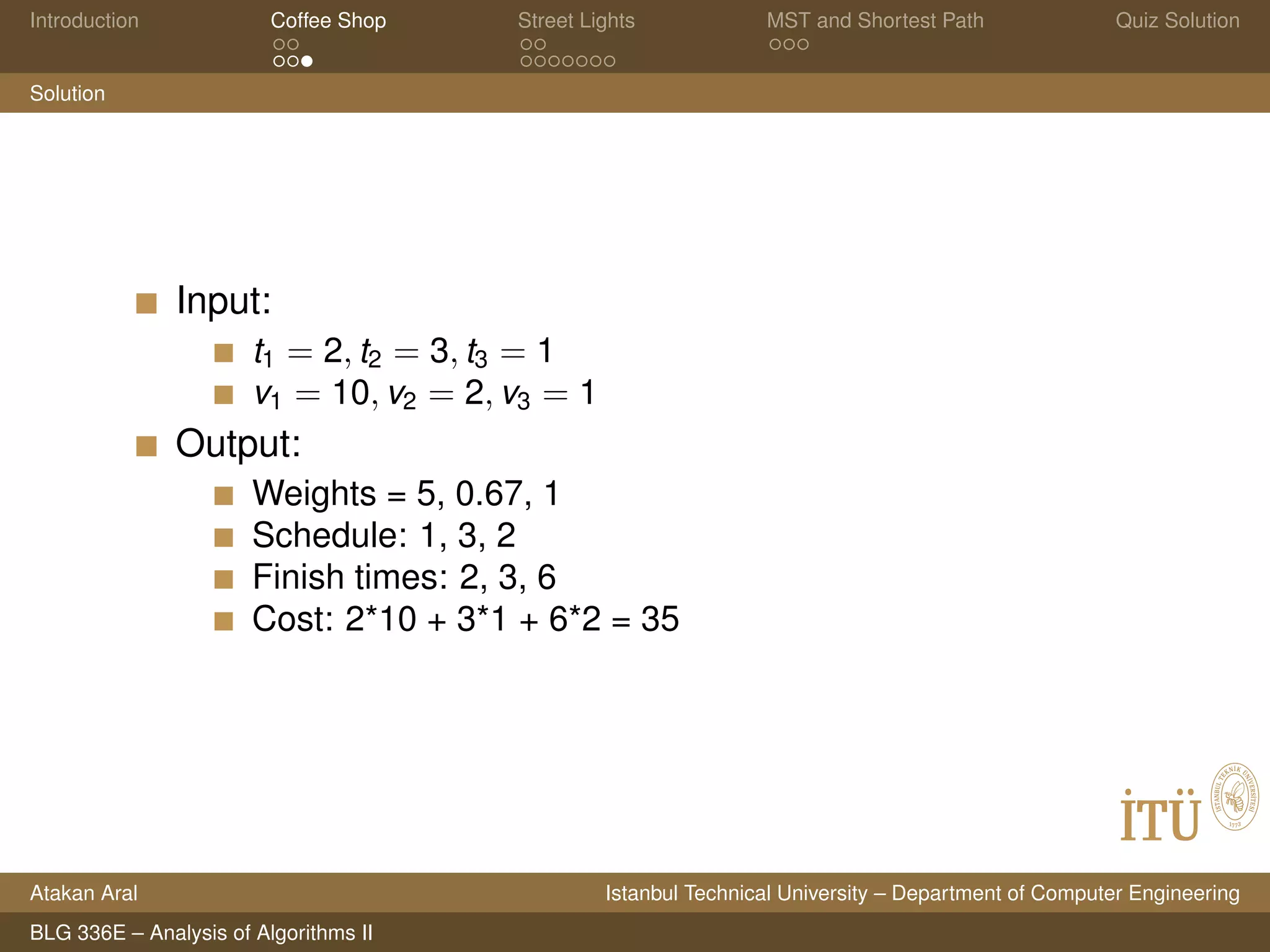 Introduction Coffee Shop Street Lights MST and Shortest Path Quiz Solution
Solution
Input:
t1 = 2, t2 = 3, t3 = 1
v1 = 10, v2 = 2, v3 = 1
Output:
Weights = 5, 0.67, 1
Schedule: 1, 3, 2
Finish times: 2, 3, 6
Cost: 2*10 + 3*1 + 6*2 = 35
Atakan Aral Istanbul Technical University – Department of Computer Engineering
BLG 336E – Analysis of Algorithms II
 
