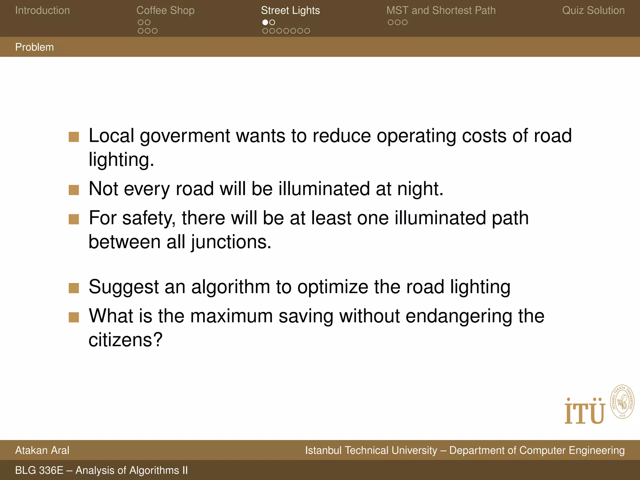 Introduction Coffee Shop Street Lights MST and Shortest Path Quiz Solution
Problem
Local goverment wants to reduce operating costs of road
lighting.
Not every road will be illuminated at night.
For safety, there will be at least one illuminated path
between all junctions.
Suggest an algorithm to optimize the road lighting
What is the maximum saving without endangering the
citizens?
Atakan Aral Istanbul Technical University – Department of Computer Engineering
BLG 336E – Analysis of Algorithms II
 
