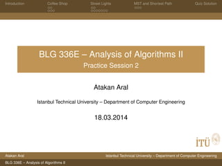Introduction Coffee Shop Street Lights MST and Shortest Path Quiz Solution
BLG 336E – Analysis of Algorithms II
Practice Session 2
Atakan Aral
Istanbul Technical University – Department of Computer Engineering
18.03.2014
Atakan Aral Istanbul Technical University – Department of Computer Engineering
BLG 336E – Analysis of Algorithms II
 