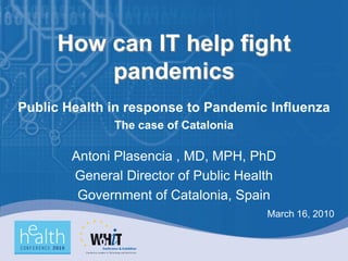 How can IT help fight
         pandemics
Public Health in response to Pandemic Influenza
              The case of Catalonia

        Antoni Plasencia , MD, MPH, PhD
        General Director of Public Health
         Government of Catalonia, Spain
                                       March 16, 2010
 