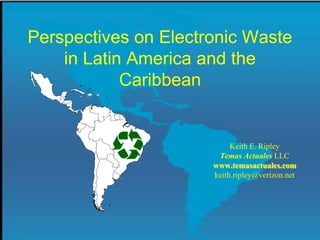 Perspectives on Electronic Waste
    in Latin America and the
            Caribbean


                           Keith E. Ripley
                       Temas Actuales LLC
                      www.temasactuales.com
                      keith.ripley@verizon.net
 