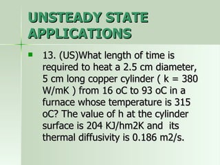 UNSTEADY STATE APPLICATIONS 13. (US)What length of time is required to heat a 2.5 cm diameter, 5 cm long copper cylinder ( k = 380 W/mK ) from 16 oC to 93 oC in a furnace whose temperature is 315 oC? The value of h at the cylinder surface is 204 KJ/hm2K and  its thermal diffusivity is 0.186 m2/s. 