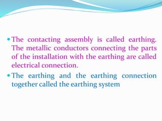  The contacting assembly is called earthing.
The metallic conductors connecting the parts
of the installation with the earthing are called
electrical connection.
 The earthing and the earthing connection
together called the earthing system
 