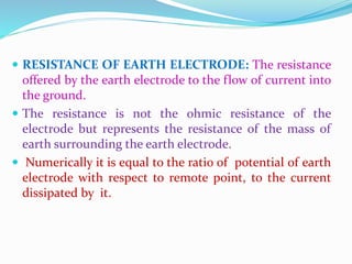  RESISTANCE OF EARTH ELECTRODE: The resistance
offered by the earth electrode to the flow of current into
the ground.
 The resistance is not the ohmic resistance of the
electrode but represents the resistance of the mass of
earth surrounding the earth electrode.
 Numerically it is equal to the ratio of potential of earth
electrode with respect to remote point, to the current
dissipated by it.
 