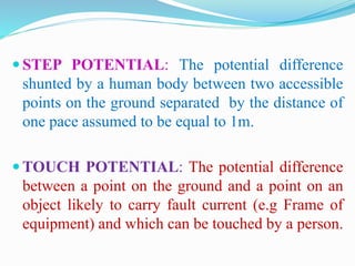  STEP POTENTIAL: The potential difference
shunted by a human body between two accessible
points on the ground separated by the distance of
one pace assumed to be equal to 1m.
 TOUCH POTENTIAL: The potential difference
between a point on the ground and a point on an
object likely to carry fault current (e.g Frame of
equipment) and which can be touched by a person.
 