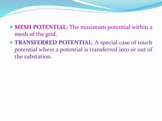  MESH POTENTIAL: The maximum potential within a
mesh of the grid.
 TRANSFERRED POTENTIAL: A special case of touch
potential where a potential is transferred into or out of
the substation.
 