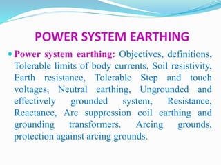 POWER SYSTEM EARTHING
 Power system earthing: Objectives, definitions,
Tolerable limits of body currents, Soil resistivity,
Earth resistance, Tolerable Step and touch
voltages, Neutral earthing, Ungrounded and
effectively grounded system, Resistance,
Reactance, Arc suppression coil earthing and
grounding transformers. Arcing grounds,
protection against arcing grounds.
 