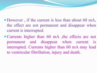  However , if the current is less than about 60 mA,
the effect are not permanent and disappear when
current is interrupted.
 Currents higher than 60 mA ,the effects are not
permanent and disappear when current is
interrupted. Currents higher than 60 mA may lead
to ventricular fibrillation, injury and death.
 