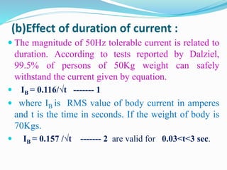 (b)Effect of duration of current :
 The magnitude of 50Hz tolerable current is related to
duration. According to tests reported by Dalziel,
99.5% of persons of 50Kg weight can safely
withstand the current given by equation.
 IB = 0.116/√t ------- 1
 where IB is RMS value of body current in amperes
and t is the time in seconds. If the weight of body is
70Kgs.
 IB = 0.157 /√t ------- 2 are valid for 0.03<t<3 sec.
 