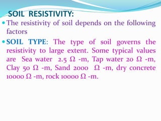 SOIL RESISTIVITY:
 The resistivity of soil depends on the following
factors
 SOIL TYPE: The type of soil governs the
resistivity to large extent. Some typical values
are Sea water 2.5 Ω -m, Tap water 20 Ω -m,
Clay 50 Ω -m, Sand 2000 Ω -m, dry concrete
10000 Ω -m, rock 10000 Ω -m.
 