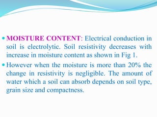  MOISTURE CONTENT: Electrical conduction in
soil is electrolytic. Soil resistivity decreases with
increase in moisture content as shown in Fig 1.
 However when the moisture is more than 20% the
change in resistivity is negligible. The amount of
water which a soil can absorb depends on soil type,
grain size and compactness.
 