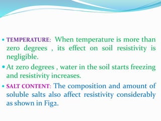  TEMPERATURE: When temperature is more than
zero degrees , its effect on soil resistivity is
negligible.
 At zero degrees , water in the soil starts freezing
and resistivity increases.
 SALT CONTENT: The composition and amount of
soluble salts also affect resistivity considerably
as shown in Fig2.
 