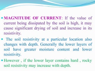  MAGNITUDE OF CURRENT: If the value of
current being dissipated by the soil is high, it may
cause significant drying of soil and increase in its
resistivity.
 The soil resistivity at a particular location also
changes with depth. Generally the lower layers of
soil have greater moisture content and lower
resistivity.
 However , if the lower layer contains hard , rocky
soil resistivity may increase with depth.
 