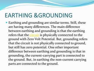 EARTHING &GROUNDING
 Earthing and grounding are similar terms. Still, these
are having many differences. The main difference
between earthing and grounding is that the earthing
refers that the circuit is physically connected to the
ground with Zero Volt Potential. But, grounding refers
that the circuit is not physically connected to ground,
but still has zero potential. One other important
difference between earthing and grounding is that in
grounding, the current-carrying part is connected to
the ground. But, in earthing the non-current carrying
parts are connected to the ground.
 