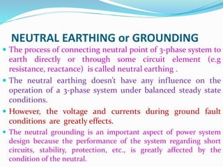NEUTRAL EARTHING or GROUNDING
 The process of connecting neutral point of 3-phase system to
earth directly or through some circuit element (e.g
resistance, reactance) is called neutral earthing .
 The neutral earthing doesn’t have any influence on the
operation of a 3-phase system under balanced steady state
conditions.
 However, the voltage and currents during ground fault
conditions are greatly effects.
 The neutral grounding is an important aspect of power system
design because the performance of the system regarding short
circuits, stability, protection, etc., is greatly affected by the
condition of the neutral.
 