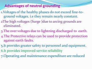 Advantages of neutral grounding
1.Voltages of the healthy phases do not exceed line-to-
ground voltages. i.e they remain nearly constant.
2The high voltages (Surge )due to arcing grounds are
eliminated.
3.The over voltages due to lightning discharged to earth.
4.The Protective relays can be used to provide protection
against earth faults.
5.It provides greater safety to personnel and equipment.
6.It provides improved service reliability
7.Operating and maintenance expenditure are reduced
 