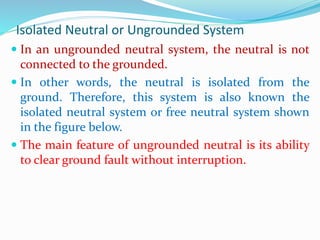 Isolated Neutral or Ungrounded System
 In an ungrounded neutral system, the neutral is not
connected to the grounded.
 In other words, the neutral is isolated from the
ground. Therefore, this system is also known the
isolated neutral system or free neutral system shown
in the figure below.
 The main feature of ungrounded neutral is its ability
to clear ground fault without interruption.
 