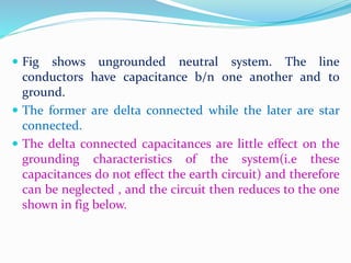  Fig shows ungrounded neutral system. The line
conductors have capacitance b/n one another and to
ground.
 The former are delta connected while the later are star
connected.
 The delta connected capacitances are little effect on the
grounding characteristics of the system(i.e these
capacitances do not effect the earth circuit) and therefore
can be neglected , and the circuit then reduces to the one
shown in fig below.
 
