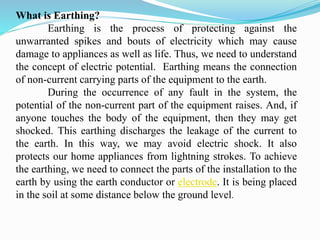 What is Earthing?
Earthing is the process of protecting against the
unwarranted spikes and bouts of electricity which may cause
damage to appliances as well as life. Thus, we need to understand
the concept of electric potential. Earthing means the connection
of non-current carrying parts of the equipment to the earth.
During the occurrence of any fault in the system, the
potential of the non-current part of the equipment raises. And, if
anyone touches the body of the equipment, then they may get
shocked. This earthing discharges the leakage of the current to
the earth. In this way, we may avoid electric shock. It also
protects our home appliances from lightning strokes. To achieve
the earthing, we need to connect the parts of the installation to the
earth by using the earth conductor or electrode. It is being placed
in the soil at some distance below the ground level.
 