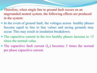  Therefore, when single line to ground fault occurs on an
ungrounded neutral system, the following effects are produced
in the system:
 In the event of ground fault, the voltages across healthy phases
become equal to line to line values and arcing grounds may
occur. This may result in insulation breakdown.
 The capacitive current in the two healthy phases increase to √3
times the normal value.
 The capacitive fault current (IC) becomes 3 times the normal
per phase capacitive current.
 