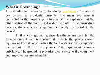 What is Grounding?
It is similar to the earthing, for doing insulation of electrical
devices against accidental currents. The main live wire is
connected to the power supply to connect the appliance, but the
other portion of the wire is led under the earth. In the grounding
process, the current-carrying part is directly connected to the
ground.
In this way, grounding provides the return path for the
leakage current and as a result, it protects the power system
equipment from damage. When the fault occurs in the equipment,
the current in all the three phases of the equipment becomes
unbalance. The grounding provides great safety to the equipment
and improves service reliability.
 
