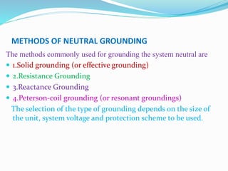 METHODS OF NEUTRAL GROUNDING
The methods commonly used for grounding the system neutral are
 1.Solid grounding (or effective grounding)
 2.Resistance Grounding
 3.Reactance Grounding
 4.Peterson-coil grounding (or resonant groundings)
The selection of the type of grounding depends on the size of
the unit, system voltage and protection scheme to be used.
 