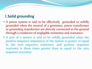 1.Solid grounding
 A power system is said to be effectively grounded or solidly
grounded when the neutral of a generator, power transformer
or grounding transformer are directly connected to the ground
through a conductor of negligible resistance and reactance.
 A part of a system is said to be solidly grounded when the
positive-sequence impedance of the system is greater or equal
to the zero sequence resistance, and positive sequence
reactance is three times greater than or equal to the zero
sequence reactance.
 