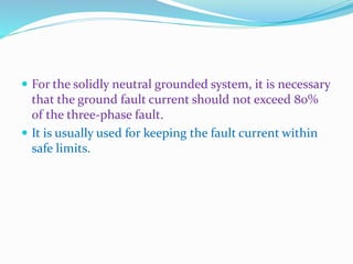  For the solidly neutral grounded system, it is necessary
that the ground fault current should not exceed 80%
of the three-phase fault.
 It is usually used for keeping the fault current within
safe limits.
 