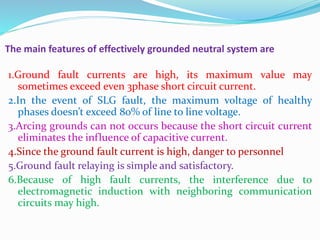 The main features of effectively grounded neutral system are
1.Ground fault currents are high, its maximum value may
sometimes exceed even 3phase short circuit current.
2.In the event of SLG fault, the maximum voltage of healthy
phases doesn’t exceed 80% of line to line voltage.
3.Arcing grounds can not occurs because the short circuit current
eliminates the influence of capacitive current.
4.Since the ground fault current is high, danger to personnel
5.Ground fault relaying is simple and satisfactory.
6.Because of high fault currents, the interference due to
electromagnetic induction with neighboring communication
circuits may high.
 