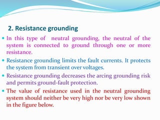 2. Resistance grounding
 In this type of neutral grounding, the neutral of the
system is connected to ground through one or more
resistance.
 Resistance grounding limits the fault currents. It protects
the system from transient over voltages.
 Resistance grounding decreases the arcing grounding risk
and permits ground-fault protection.
 The value of resistance used in the neutral grounding
system should neither be very high nor be very low shown
in the figure below.
 