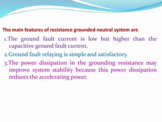 The main features of resistance grounded neutral system are
1.The ground fault current is low but higher than the
capacitive ground fault current.
2.Ground fault relaying is simple and satisfactory.
3.The power dissipation in the grounding resistance may
improve system stability because this power dissipation
reduces the accelerating power.
 