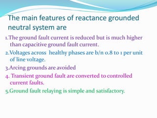 The main features of reactance grounded
neutral system are
1.The ground fault current is reduced but is much higher
than capacitive ground fault current.
2.Voltages across healthy phases are b/n 0.8 t0 1 per unit
of line voltage.
3.Arcing grounds are avoided
4. Transient ground fault are converted to controlled
current faults.
5.Ground fault relaying is simple and satisfactory.
 