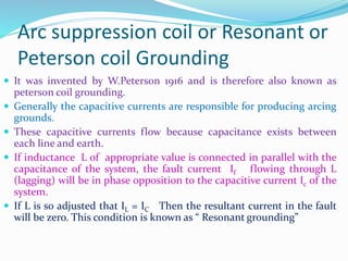 Arc suppression coil or Resonant or
Peterson coil Grounding
 It was invented by W.Peterson 1916 and is therefore also known as
peterson coil grounding.
 Generally the capacitive currents are responsible for producing arcing
grounds.
 These capacitive currents flow because capacitance exists between
each line and earth.
 If inductance L of appropriate value is connected in parallel with the
capacitance of the system, the fault current If flowing through L
(lagging) will be in phase opposition to the capacitive current Ic of the
system.
 If L is so adjusted that IL = IC Then the resultant current in the fault
will be zero. This condition is known as “ Resonant grounding”
 
