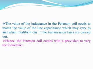 The value of the inductance in the Peterson coil needs to
match the value of the line capacitance which may vary as
and when modifications in the transmission lines are carried
out.
Hence, the Peterson coil comes with a provision to vary
the inductance.
 