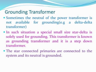 Grounding Transformer
 Sometimes the neutral of the power transformer is
not available for grounding(e.g a delta-delta
transformer)
 In such situation a special small size star-delta is
solely used for grounding. This transformer is known
as grounding transformer and it is a step down
transformer.
 The star connected primaries are connected to the
system and its neutral is grounded.
 