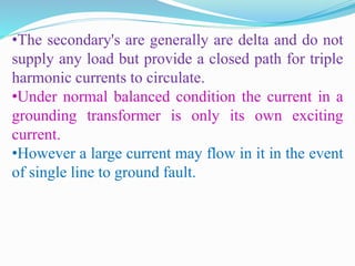 •The secondary's are generally are delta and do not
supply any load but provide a closed path for triple
harmonic currents to circulate.
•Under normal balanced condition the current in a
grounding transformer is only its own exciting
current.
•However a large current may flow in it in the event
of single line to ground fault.
 
