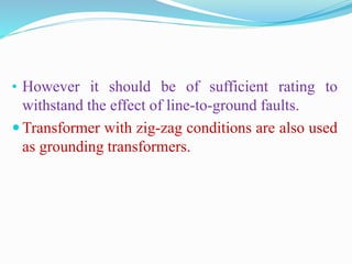• However it should be of sufficient rating to
withstand the effect of line-to-ground faults.
 Transformer with zig-zag conditions are also used
as grounding transformers.
 