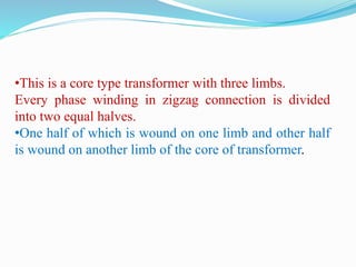 •This is a core type transformer with three limbs.
Every phase winding in zigzag connection is divided
into two equal halves.
•One half of which is wound on one limb and other half
is wound on another limb of the core of transformer.
 