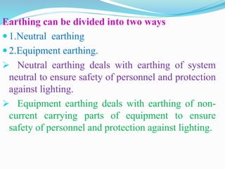 Earthing can be divided into two ways
 1.Neutral earthing
 2.Equipment earthing.
 Neutral earthing deals with earthing of system
neutral to ensure safety of personnel and protection
against lighting.
 Equipment earthing deals with earthing of non-
current carrying parts of equipment to ensure
safety of personnel and protection against lighting.
 