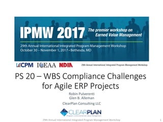 PS 20 ‒ WBS Compliance Challenges
for Agile ERP Projects
Robin Pulverenti
Glen B. Alleman
ClearPlan Consulting LLC
29th Annual International Integrated Program Management Workshop 1
 