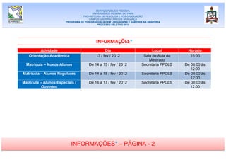 SERVIÇO PÚBLICO FEDERAL
                                         UNIVERSIDADE FEDERAL DO PARÁ
                                   PRÓ-REITORIA DE PESQUISA E PÓS-GRADUAÇÃO
                                      CAMPUS UNIVERSITÁRIO DE BRAGANÇA
                        PROGRAMA DE PÓS-GRADUAÇÃO EM LINGUAGENS E SABERES NA AMAZÔNIA
                                            PROCESSO SELETIVO 2012




                                           INFORMAÇÕES*
         Atividade                               Dia                          Local          Horário
   Orientação Acadêmica                    13 / fev / 2012               Sala de Aula do      15:00
                                                                            Mestrado
  Matrícula – Novos Alunos            De 14 a 15 / fev / 2012           Secretaria PPGLS    De 08:00 às
                                                                                               12:00
Matrícula – Alunos Regulares           De 14 a 15 / fev / 2012           Secretaria PPGLS   De 08:00 às
                                                                                               12:00
Matrícula – Alunos Especiais /        De 16 a 17 / fev / 2012           Secretaria PPGLS    De 08:00 às
           Ouvintes                                                                            12:00




                           INFORMAÇÕES* – PÁGINA - 2
 
