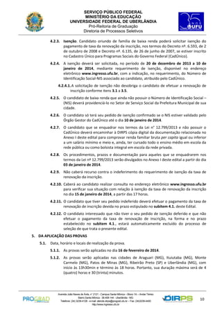 SERVIÇO PÚBLICO FEDERAL
MINISTÉRIO DA EDUCAÇÃO
UNIVERSIDADE FEDERAL DE UBERLÂNDIA
Pró-Reitoria de Graduação
Diretoria de Processos Seletivos
4.2.3. Isenção. Candidato oriundo de família de baixa renda poderá solicitar isenção do
pagamento de taxa da renovação da inscrição, nos termos do Decreto nº. 6.593, de 2
de outubro de 2008 e Decreto nº. 6.135, de 26 de junho de 2007, se estiver inscrito
no Cadastro Único para Programas Sociais do Governo Federal (CadÚnico).
4.2.4. A isenção deverá ser solicitada, no período de 20 de dezembro de 2013 a 10 de
janeiro de 2014, mediante requerimento de isenção, disponível no endereço
eletrônico www.ingresso.ufu.br, com a indicação, no requerimento, do Número de
Identificação Social-NIS associado ao candidato, atribuído pelo CadÚnico.
4.2.4.1. A solicitação de isenção não desobriga o candidato de efetuar a renovação de
inscrição conforme itens 3.1 a 3.5.
4.2.5. O candidato de baixa renda que ainda não possuir o Número de Identificação Social –
(NIS) deverá providenciá-lo no Setor de Serviço Social da Prefeitura Municipal de sua
cidade.
4.2.6. O candidato só terá seu pedido de isenção confirmado se o NIS estiver validado pelo
Órgão Gestor do CadÚnico até o dia 10 de janeiro de 2014.
4.2.7. O candidato que se enquadrar nos termos da Lei n° 12.799/2013 e não possuir o
CadÚnico deverá encaminhar à DIRPS cópia digital da documentação relacionada no
Anexo I deste edital para comprovar renda familiar bruta per capita igual ou inferior
a um salário mínimo e meio e, ainda, ter cursado todo o ensino médio em escola da
rede pública ou como bolsista integral em escola da rede privada.
4.2.8. Os procedimentos, prazos e documentação para aqueles que se enquadrarem nos
termos da Lei nº 12.799/2013 serão divulgados no Anexo I deste edital a partir do dia
03 de janeiro de 2014.
4.2.9. Não caberá recurso contra o indeferimento do requerimento de isenção da taxa de
renovação da inscrição.
4.2.10. Caberá ao candidato realizar consulta no endereço eletrônico www.ingresso.ufu.br
para verificar sua situação com relação à isenção da taxa de renovação da inscrição
no dia 15 de janeiro de 2014, a partir das 17 horas.
4.2.11. O candidato que tiver seu pedido indeferido deverá efetuar o pagamento da taxa de
renovação de inscrição devida no prazo estipulado no subitem 4.1. deste Edital.
4.2.12. O candidato interessado que não tiver o seu pedido de isenção deferido e que não
efetuar o pagamento da taxa de renovação de inscrição, na forma e no prazo
estabelecido no subitem 4.1., estará automaticamente excluído do processo de
seleção de que trata o presente edital.
5. DA APLICAÇÃO DAS PROVAS
5.1.

Data, horário e locais de realização da prova.
5.1.1. As provas serão aplicadas no dia 16 de fevereiro de 2014.
5.1.2. As provas serão aplicadas nas cidades de Araguari (MG), Ituiutaba (MG), Monte
Carmelo (MG), Patos de Minas (MG), Ribeirão Preto (SP) e Uberlândia (MG), com
início às 13h30min e término às 18 horas. Portanto, sua duração máxima será de 4
(quatro) horas e 30 (trinta) minutos.

Avenida João Naves de Ávila, n° 2121 - Campus Santa Mônica – Bloco 1A – Andar Térreo
Bairro Santa Mônica - 38.408-144 - Uberlândia - MG
Telefone: (34) 3239-4128 - e-mail: atende.dirps@prograd.ufu.br – Fax: (34)3239-4400
http://www.ingresso.ufu.br

10

 