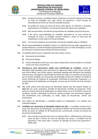 SERVIÇO PÚBLICO FEDERAL
MINISTÉRIO DA EDUCAÇÃO
UNIVERSIDADE FEDERAL DE UBERLÂNDIA
Pró-Reitoria de Graduação
Diretoria de Processos Seletivos
5.1.3. Na data das provas, o candidato deverá comparecer ao local de realização informado
na Ficha do Candidato com, pelo menos, 45 (quarenta e cinco) minutos de
antecedência do horário de início da realização da prova.
5.1.4. Os portões de acesso aos locais de Prova serão abertos às 12h45min e fechados,
pontualmente, às 13h30min e a entrada será permitida apenas aos candidatos.
5.1.5. Não será permitida a entrada de acompanhantes de candidatos aos locais de prova.
5.1.6. É de inteira responsabilidade do candidato apresentar-se no local correto de
realização da prova. O candidato somente realizará a prova no local para ele
estabelecido e confirmado na Ficha do Candidato.
5.1.7. Em nenhuma hipótese, será permitida a entrada de candidato após às 13h30min.
5.2.

São de responsabilidade do candidato a leitura e a conferência de seus dados registrados nos
Cartões-Resposta, na Folha de Resposta da Questão Discursiva, na Folha de Redação, na Lista
de Presença e nos demais documentos do Processo Seletivo.

5.3.

O candidato deverá trazer os seguintes itens para realizar a prova:
a)

Documento de Identidade;

b)

Ficha do Candidato;

c)

Caneta esferográfica (tinta azul, com corpo transparente); somente poderá ser utilizada
caneta com estas características.

5.4.

Considera-se como documentos válidos para identificação do candidato: cédulas de
identidade (RG) expedidas pelas Secretarias de Segurança Pública, pelas Forças Armadas,
pela Polícia Militar, pela Polícia Federal; identidade expedida pelo Ministério das Relações
Exteriores para estrangeiros; identificação fornecida por ordens ou conselhos de classes que
por Lei tenham validade como documento de identidade; Carteira de Trabalho e Previdência
Social; Certificado de Dispensa de Corporação; Certificado de Reservista; Passaporte; e a
Carteira Nacional de Habilitação com fotografia, na forma da Lei nº 9.503, de 23 de setembro
de 1997.

5.5.

Não serão aceitos como documentos de identidade aqueles que não estejam listados no
item 5.4, tais como: protocolos, Certidão de Nascimento, Certidão de Casamento, Título
Eleitoral, Carteira Nacional de Habilitação em modelo anterior à Lei nº 9.503/97, Carteira de
Estudante, crachás e identidade funcional de natureza privada, nem documentos ilegíveis,
não identificáveis e/ou danificados, ou ainda, cópias de documentos, mesmo que
autenticadas.

5.6.

Para efeitos de identificação, o candidato poderá ser fotografado e ter colhidas suas
impressões digitais.

5.7.

Candidato sem documento de identidade original com foto - o candidato somente fará a
prova sem documento de identificação caso apresente Boletim de Ocorrência policial (BO),
dentro do prazo de validade de 90 (noventa) dias, comunicando a perda ou extravio do
documento de identidade.
5.7.1. Caso a perda ou extravio ocorra em um período inferior a 48 (Quarenta e oito) horas
antes da data e horário de início da aplicação das provas, o candidato terá 48
(Quarenta e oito) horas após o término da aplicação da prova para apresentar a
DIRPS o BO.

Avenida João Naves de Ávila, n° 2121 - Campus Santa Mônica – Bloco 1A – Andar Térreo
Bairro Santa Mônica - 38.408-144 - Uberlândia - MG
Telefone: (34) 3239-4128 - e-mail: atende.dirps@prograd.ufu.br – Fax: (34)3239-4400
http://www.ingresso.ufu.br

11

 